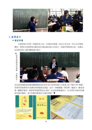 29
3. 教學演示
 課前準備
在教學演示的那一節課到來之前，有漫長的準備，因為力求完美，所以及早開始
構思，教學內容與教學活動的設計實是最為核心的部分，故提早將教案完成，並藉由
在其他班級上課的機會進行修正。
而在與指導教授與實習輔導教師商討好於演示時使用電子白板後，除了製作 PPT 簡報，
更要利用教學班外堂課的時間進教室測試。此外，準備講義、學習單、邀請卡、歡迎海
報、觀摩評量表、座椅等等細節都是必須的，在這段準備過程中，也受到許多師長和實
習老師的幫助，演示的順利都基於完善的準備。▼
 