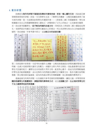 35
4. 寫作評閱
我總認為寫作的評閱不僅僅是指導如何書寫表達，更是一種心靈的交流，因此能在實
習期間參與寫作評閱，即是一次次與學生交流、了解學生的機會。文鶯老師讓我參與了兩
次寫作評閱，第一次是期初針對學生的暑假作業——《青春第二課》的閱讀書寫，學生須
根據題目及自己的閱讀理解書寫八篇短文，評閱時除了文句上的指正，以及檢視切題與
否，我也會多鼓勵學生，給予較為明確的改進方向，同時因為《青春第二課》頗能貼近學
生，老師們設計的題目又能引發學生闡述自己的想法，所以見到學生寫出自己的疑惑或質
疑時，我也會進一步參考書中原文，並以較正向的話語回饋。
第二次則是期中針對第一次段考的命題作文測驗，文鶯老師透過設計評閱表讓評閱項目更
明確，也減少老師評閱大量作文的壓力。命題作文與大考作文相似，因此最重要的是告訴
學生可改進的地方，讓學生在未來面對大考作文時，能更得心應手。故這次的評閱較偏重
於學生是否能掌握題意，並以足夠有力的例證及流暢的文句闡發主旨，惟本次題目說明較
複雜，與文鶯老師討論過後，認為有些超出學生的理解範疇，故以較寬鬆的標準評分。
透過這兩次的寫作評閱，以及過程中參考老師的評閱與觀點，讓我又進一步學習到須
隨時根據學生的整體情形，調整評閱的標準與方式，並且在鼓勵之於，也必須針對學生的
不足之處精準地說明與建議。
 