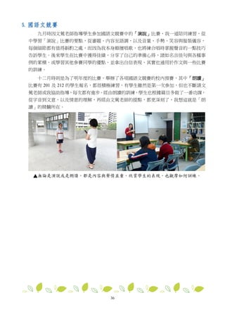 36
5. 國語文競賽
九月時因文鶯老師指導學生參加國語文競賽中的「演說」比賽，我一道陪同練習，從
中學習「演說」比賽的要點，從審題、內容至語調，以及音量、手勢、笑容與服裝儀容，
每個細節都有值得斟酌之處，而因為我本身頗擅唱歌，也將練合唱時掌握聲音的一點技巧
告訴學生。後來學生在比賽中獲得佳績，分享了自己的準備心得，諸如名言佳句與各種事
例的累積，或學習其他參賽同學的優點，並拿出自信表現，其實也通用於作文與一些比賽
的訓練。
十二月時則是為了明年度的比賽，舉辦了各項國語文競賽的校內預賽，其中「朗讀」
比賽有 201 及 212 的學生報名，都很積極練習，有學生雖然是第一次參加，但也不斷請文
鶯老師或我協助指導，每次都有進步。經由朗讀的訓練，學生也根據篇目多做了一番功課，
從字音到文意，以及情意的理解，再經由文鶯老師的提點，都更深刻了，我想這就是「朗
讀」的精髓所在。
▲
 