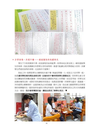 39
 分享食物、共進午餐——創造愉快的相處時光
學生下午時常精神不濟，而我發現若此時能帶一些零食或水果至班上，頗有提振學
生的效果，因此我偶爾在有想要分享的食物時，會盡可能讓全班同學都能分享到，其實
學生們看到食物的神情，也是格外可愛啊！
除此之外，我開放學生自願與我共進午餐，無論是單獨一人，或是五六位同學一起，
我都運用學校裡的開放桌椅空間，在愉快的午餐時間與學生聊聊近況，有時學生會分享
在社團碰到的困難或趣事，有時則會提出讀書或考試上的問題，而在段考後，有學生因
成績而覺得沮喪，或對於某些課程有些想法，我都認真聆聽，同理學生感受，透過進一
步的提問以瞭解情形，並提供較為正向的建議。期中之後，我也會主動探問學生的學習
情形與興趣所在，提供我所知道的大學系所資訊，協助學生慢慢找到自己的方向與讀書
方法。會後，我亦會與導師討論，讓彼此都更了解學生現況。▼
 