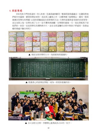 42
4. 班級情感
214 的孩子們性格溫和，待人和善，充滿真誠與歡笑，整個班級相處融洽，也讓我對他
們格外有感情，實習即將結束時，我在班上獻唱之外，自費準備了抽獎獎品，運用一節班
會課回答學生的問題，以我的經驗述說自我管理的方法、大學的面貌與當老師的初衷等等，
並且為班上每一位學生寫了小卡，給予讚美與鼓勵。在學期的最後一天，我在黑板寫下給
他們的一封信，也收到學生的禮物與卡片，並在全班溫馨的合照中與孩子們道別，我想這
樣的情感不驗自明吧！
▲ 寫給全班同學的小卡，每張都寫得滿滿的。
▲ 把最真心的話寫在黑板，成為一封別具意義的信。
▲ 214 全班大合照，多麼開心能夠成為 214 的一份子。
 