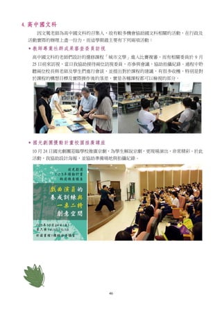 46
4. 高中國文科
因文鶯老師為高中國文科的召集人，故有較多機會協助國文科相關的活動，在行政及
活動實際的辦理上盡一份力，而這學期最主要有下列兩項活動：
 教師專業社群成果審查委員訪視
高中國文科的老師們設計的選修課程「城市文學」進入比賽複審，而有相關委員於 9 月
25 日前來訪視，當日我協助接待兩位訪視委員，亦參與會議，協助拍攝紀錄。過程中聆
聽兩位校長與老師及學生們進行會談，並提出對於課程的建議，有很多收穫，特別是對
於課程的構想目標及實際操作後的落差，實是各種課程都可以檢視的部分。
 國光劇團擾動計畫校園推廣講座
10 月 24 日國光劇團蒞臨學校推廣京劇，為學生解說京劇，更現場演出，非常精彩。於此
活動，我協助設計海報，並協助準備場地與拍攝紀錄。
 