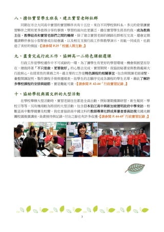 3
八、擔任實習學生班長，建立實習老師社群
同期在市立大同高中實習的實習夥伴共有十五位，來自不同學校與科系，多元的背景讓實
習夥伴之間有更多值得分享的事情，學習的面向也更廣泛。擔任實習學生班長的我，成為教務
主任、教學組長和實習老師們之間的橋樑，除了建立實習老師的網路社群相互交流，還會定期
邀請夥伴參加小型聚會或自組會議，以及相互支援行政工作與教學演示，而能一同成長，也創
造了美好的情誼。【請參閱 P.25「校園人際互動」】
九、盡責完成行政工作，協辦高一二特色課程選課
行政工作是學校運作中不可或缺的一環，為了讓學生有更好的學習環境、機會與展望而存
在，總抱持著「不只是做，更要做好」的心態去完成。實習期間，我協助秘書室與教務處兩大
行政核心，在經常性的業務之外，最主要的工作是特色課程的相關事宜，包含與開課老師連繫、
彙整開課說明、製作課程手冊與選填表、依學生的志願序完成各課程的學生名單，藉此了解許
多學校課程的安排與細節，實是難能可貴。【請參閱 P. 42-44「行政實習記錄」】
十、協助學校與國文科的大型活動
在學校舉辦大型活動時，實習老師往往都是全員出動，例如暑期備課研習、新生報到、學
校日等等，另有幾項較為特別的大型活動，包含日本狛江高中與新加坡德明政府中學來訪、榕
數盃高中數學競賽及校慶。我也曾協助高中國文科的教師專業社群成果審查委員訪視及國光劇
團校園推廣講座，負責接待與記錄，付出之餘也有許多收獲。【請參閱 P. 44-45「行政實習記錄」】
 
