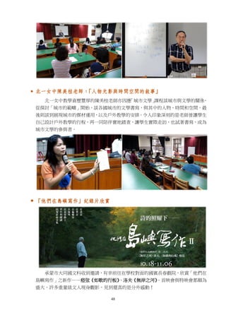 48
 北一女中陳美桂老師：「人物光影與時間空間的敘事」
北一女中教學資歷豐厚的陳美桂老師亦因應「城市文學」課程談城市與文學的關係，
從探討「城市的範疇」開始，談各國城市的文學書寫，與其中的人物、時間和空間，最
後則談到展現城市的媒材運用，以及戶外教學的安排。令人印象深刻的是老師曾讓學生
自己設計戶外教學的行程，再一同陪伴實地踏查，讓學生實際走訪，也試著書寫，成為
城市文學的參與者。
 「他們在島嶼寫作」紀錄片欣賞
承蒙市大同國文科收到邀請，有幸前往在學校對面的國賓長春戲院，欣賞「他們在
島嶼寫作」之新作——瘂弦《如歌的行板》、洛夫《無岸之河》。首映會與特映會都頗為
盛大，許多重量級文人現身觀影，見到還真的是分外感動！
 