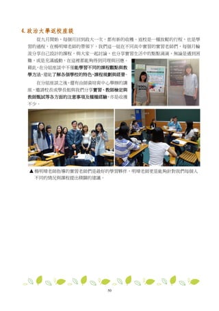 50
4. 政治大學返校座談
從九月開始，每個月回到政大一次，都有新的收穫。返校是一種放鬆的行程，也是學
習的過程，在楊明璋老師的帶領下，我們這一組在不同高中實習的實習老師們，每個月輪
流分享自己設計的課程，與大家一起討論，也分享實習生活中的點點滴滴，無論是遇到困
難，或是充滿感動，在這裡都能夠得到同理與回應。
藉此，在分組座談中不僅能學習不同的課程觀點與教
學方法，還能了解各個學校的特色、課程規劃與經營。
在分組座談之後，還有由師資培育中心舉辦的講
座，邀請校長或學長姐與我們分享實習、教師檢定與
教師甄試等各方面的注意事項及種種經驗，亦是收獲
不少。
楊明璋老師指導的實習老師們是最好的學習夥伴，明璋老師更是能夠針對我們每個人
不同的情況與課程提出精闢的建議。
 