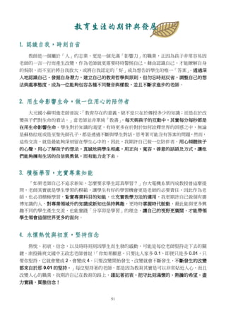 51
教育生涯的期許與發展
1. 認識自我，時刻自省
教師是一個屬於「人」的志業，更是一個充滿「影響力」的職業，正因為孩子非常容易因
老師的一言一行而產生改變，作為老師就更需要時時警惕自己，藉由認識自己，才能瞭解自身
的侷限，而不至於將自我放大，或將自我認定的「好」成為想告訴學生的唯一「答案」。透過深
入地認識自己，發掘自身潛力，建立自己的教育哲學與原則，但勿忘時刻反省，調整自己的想
法與處事態度，成為一位能夠包容各種不同聲音與樣貌，並且不斷求進步的老師。
2. 用生命影響生命，做一位用心的陪伴者
大元國小蘇明進老師曾說：「教育存在的意義，絕不是只在於傳授多少的知識；而是在於改
變孩子們對生命的看法。」當老師並非單純「教書」，每天與孩子的互動中，其實每分每秒都是
在用生命影響生命。學生對於知識的渴望，有時更多在於對於如何詮釋世界的困惑之中，無論
是蘇格拉底或是至聖先師孔子，都是透過不斷與學生對話，思考著可能沒有答案的問題，然而，
這些交流，就是最能夠深刻留在學生心中的。因此，我期許自己做一位陪伴者，用心傾聽孩子
的心聲，用心了解孩子的想法，真誠地與學生相處，用正向、寬容、善意的話語及方式，讓他
們能夠擁有生活的自信與勇氣，而有能力走下去。
3. 積極學習，充實專業知能
「如果老師自己不追求新知，怎麼要求學生認真學習？」台大電機系葉丙成教授曾這麼提
問，老師其實就是學生學習的模範，讓學生有好的學習機會更是老師的必要責任，因此作為老
師，也必須積極學習，紮實專業科目的知能，也充實教學方法的運用，我更期許自己做個有廣
博知識的人，對專業領域外的知識或新知也保持興趣，更時時掌握時代脈動，藉此能與更多興
趣不同的學生產生交流，也能實踐「分享即是學習」的理念，讓自己的視野更廣闊，才能帶領
學生領會這個世界更多的面向。
4. 永懷熱忱與初衷，堅持信念
熱忱、初衷、信念，以及時時刻刻因學生而生發的感動，可能是每位老師堅持走下去的關
鍵。南投縣爽文國中王政忠老師曾說：「你如果願意，只要比人家多 0.1，即便只是多 0.01，只
要你堅持，它就會變成 2，會變成 4。只要改變開始發生，改變就會不斷發生，不斷發生的改變
都來自於那 0.01 的堅持。」每位堅持著的老師，都是因為教育其實是可以非常貼近人心，而且
改變人心的職業，我期許自己在教育的路上，謹記著初衷，把守此刻滿懷的、熱騰的希望，盡
力實踐，貫徹信念！
 