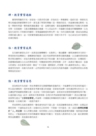 54
肆、教育實習過程
實習時間雖然不長，卻是每一天都非常充實。於我而言，準備課程、協助行政、與師長及
學生相處或與實習夥伴合作，都充滿了學習的樂趣！從一開始的陌生，到逐漸培養出默契；也
從一開始的青澀，變得越來越能獨當一面。這樣的過程，最是感謝輔導教師給予我極大的發揮
空間，任我施展，又能在關鍵處提出建議，令人受益良多；亦感謝行政處室的種種磨練，以及
每位行政同仁不時親切的關照；更要感謝親愛的學生們，每一次的互動與回饋，都成為我精益
求精的最大動力。這一切使實習過程滿是成長的欣喜，即使只有半年，也已成為生命中重要且
珍貴的階段。
伍、教育實習成果
在充實的實習生活中，成果是結實纍纍的。在教學上，藉由觀摩、實際演練與多次研討，
學習到如何詮釋課文、建構課程的脈絡、設計有助學習的教學活動與講義，以及適時掌控班級
秩序與回應學生，而每次教學後老師及學生給予的回饋，都令我更加成熟與自信；在導師班，
因循導師強調自主自治的帶班原則，有機會看到學生學習領導、合作、負責而不斷成長，是最
大的喜悅；而在參與行政時，養成「不只是做，還要做好」的習慣，待人處事更加用心、細心，
就會更有效率。而最大的成果，必然是與校內師生交流而生的諸多感動，因這將是使我永保教
學熱忱的初衷！
陸、教育實習省思
因為相信作為老師，得在準備時首先發覺樂趣和意義所在，才能讓學生有更深刻的感受，
所以設計課程時，我時常重新思考課本選文的意義，思索如何詮釋，如何連結學生的生活，以
及讓他們更確實地理解文意，也在每一次與老師討論時，省思如何在理想與現實間取得平衡，
以達到最大效益。此外，面對高中教育現場，在現行的考試制度的競爭氛圍下，經由反覆思量，
我與學生提出「分享即是學習」的道理，亦實踐在與導師班的互動中，希望讓學生藉由相互切
磋激盪，以長處互補，一起提升進步。
然而與學生及師長應對時，難免會有些許不盡人意，但我從輔導老師身上學到：在精益求
精的同時，不過度追求完美；在檢討自己的同時，不限縮一切可能性。我一直認為教學是專屬
於「人」的志業，而人的變化無窮，如何與他人及自己相處實是最重要的課題，抱持寬容與謙
和的心，才能創造師生同享的舞臺與不斷進步的動力，更是投入教育的長久之道，能在實習期
間有這點體悟，真是最珍貴的成長。
 
