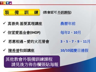  真善美 基要真理講座 農曆年前
 信望愛基金會(IHOP) 每年2、10月
 恩惠相遇 – 愛的火花營會 3、5、7、9、11月
 陳希曾牧師講座 10/10國慶日連假
其他教會外裝備訓練課程
請見後方佈告欄張貼海報
(教會認可 外訓課程)裝 備 訓 練
 