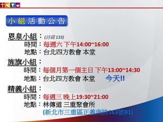 小 組 活 動 公 告
恩泉小組：(詩篇 133)
時間：每週六 下午14:00~16:00
地點：台北四方教會 本堂
旌旗小組：
時間：每個月第一個主日 下午13:00~14:30
地點：台北四方教會 本堂 今天!!
精義小組：
時間：每週三 晚上19:30~21:00
地點：林傳道 三重聚會所
(新北市三重區正義南路163號B1)
 