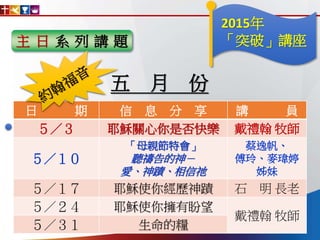 主 日 系 列 講 題
日 期 信 息 分 享 講 員
５／３ 耶穌關心你是否快樂 戴禮翰 牧師
５／１０
「母親節特會」
聽禱告的神－
愛、神蹟、相信祂
蔡逸帆、
傅玲、麥瑋婷
姊妹
５／１７ 耶穌使你經歷神蹟 石 明 長老
５／２４ 耶穌使你擁有盼望
戴禮翰 牧師
５／３１ 生命的糧
五 月 份
2015年
「突破」講座
 
