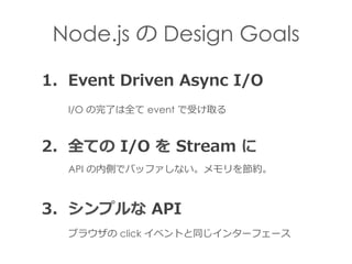 Node.js の Design Goals
1.    Event  Driven  Async  I/O
2.    全ての  I/O  を  Stream  に
API の内側でバッファしない。メモリを節約。
I/O の完了了は全て ev...
