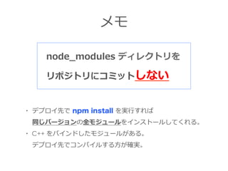 メモ
node_̲modules  ディレクトリを
リポジトリにコミットしない
・  デプロイ先で  npm install を実⾏行行すれば
 　  同じバージョンの全モジュールをインストールしてくれる。
・ C++ をバインドしたモジュール...
