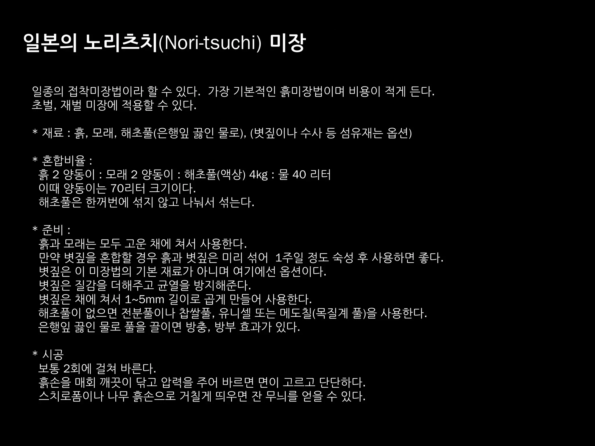 일본의 노리츠치(Nori-tsuchi) 미장
일종의 접착미장법이라 할 수 있다. 가장 기본적인 흙미장법이며 비용이 적게 든다.
초벌, 재벌 미장에 적용할 수 있다.
* 재료 : 흙, 모래, 해초풀(은행잎 끓인 물로), (볏짚이나 수사 등 섬유재는 옵션)
* 혼합비율 :
흙 2 양동이 : 모래 2 양동이 : 해초풀(액상) 4kg : 물 40 리터
이때 양동이는 70리터 크기이다.
해초풀은 한꺼번에 섞지 않고 나눠서 섞는다.
* 준비 : 
흙과 모래는 모두 고운 채에 쳐서 사용한다.
만약 볏짚을 혼합할 경우 흙과 볏짚은 미리 섞어 1주일 정도 숙성 후 사용하면 좋다. 
볏짚은 이 미장법의 기본 재료가 아니며 여기에선 옵션이다.
볏짚은 질감을 더해주고 균열을 방지해준다.
볏짚은 채에 쳐서 1~5mm 길이로 곱게 만들어 사용한다. 
해초풀이 없으면 전분풀이나 찹쌀풀, 유니셀 또는 메도칠(목질계 풀)을 사용한다.
은행잎 끓인 물로 풀을 끌이면 방충, 방부 효과가 있다.
* 시공
보통 2회에 걸쳐 바른다.
흙손을 매회 깨끗이 닦고 압력을 주어 바르면 면이 고르고 단단하다.
스치로폼이나 나무 흙손으로 거칠게 띄우면 잔 무늬를 얻을 수 있다.
 