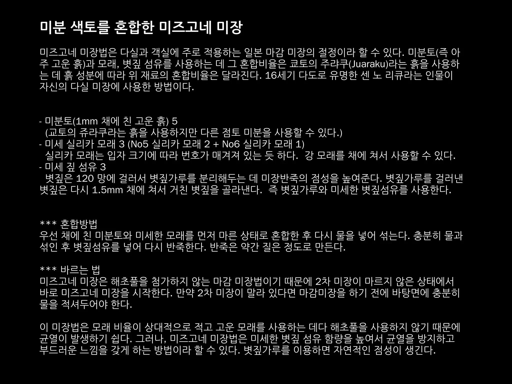 미분 색토를 혼합한 미즈고네 미장
미즈고네 미장법은 다실과 객실에 주로 적용하는 일본 마감 미장의 절정이라 할 수 있다. 미분토(즉 아
주 고운 흙)과 모래, 볏짚 섬유를 사용하는 데 그 혼합비율은 쿄토의 주랴쿠(Juaraku)라는 흙을 사용하
는 데 흙 성분에 따라 위 재료의 혼합비율은 달라진다. 16세기 다도로 유명한 센 노 리큐라는 인물이
자신의 다실 미장에 사용한 방법이다.
- 미분토(1mm 채에 친 고운 흙) 5
(교토의 쥬라쿠라는 흙을 사용하지만 다른 점토 미분을 사용할 수 있다.)
- 미세 실리카 모래 3 (No5 실리카 모래 2 + No6 실리카 모래 1)
실리카 모래는 입자 크기에 따라 번호가 매겨져 있는 듯 하다. 강 모래를 채에 쳐서 사용할 수 있다.
- 미세 짚 섬유 3
볏짚은 120 망에 걸러서 볏짚가루를 분리해두는 데 미장반죽의 점성을 높여준다. 볏짚가루를 걸러낸
볏짚은 다시 1.5mm 채에 쳐서 거친 볏짚을 골라낸다. 즉 볏짚가루와 미세한 볏짚섬유를 사용한다.
*** 혼합방법
우선 채에 친 미분토와 미세한 모래를 먼저 마른 상태로 혼합한 후 다시 물을 넣어 섞는다. 충분히 물과
섞인 후 볏짚섬유를 넣어 다시 반죽한다. 반죽은 약간 질은 정도로 만든다.
*** 바르는 법
미즈고네 미장은 해초풀을 첨가하지 않는 마감 미장법이기 때문에 2차 미장이 마르지 않은 상태에서
바로 미즈고네 미장을 시작한다. 만약 2차 미장이 말라 있다면 마감미장을 하기 전에 바탕면에 충분히
물을 적셔두어야 한다.
이 미장법은 모래 비율이 상대적으로 적고 고운 모래를 사용하는 데다 해초풀을 사용하지 않기 때문에
균열이 발생하기 쉽다. 그러나, 미즈고네 미장법은 미세한 볏짚 섬유 함량을 높여서 균열을 방지하고
부드러운 느낌을 갖게 하는 방법이라 할 수 있다. 볏짚가루를 이용하면 자연적인 점성이 생긴다.
 