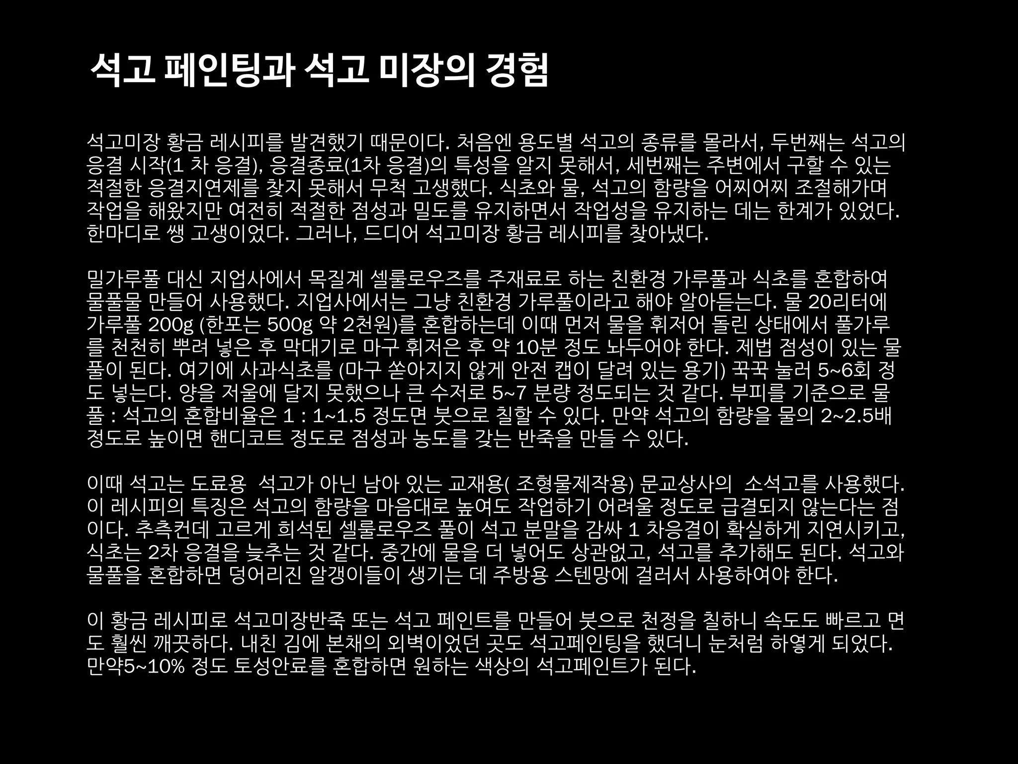석고미장 황금 레시피를 발견했기 때문이다. 처음엔 용도별 석고의 종류를 몰라서, 두번째는 석고의
응결 시작(1 차 응결), 응결종료(1차 응결)의 특성을 알지 못해서, 세번째는 주변에서 구할 수 있는
적절한 응결지연제를 찾지 못해서 무척 고생했다. 식초와 물, 석고의 함량을 어찌어찌 조절해가며
작업을 해왔지만 여전히 적절한 점성과 밀도를 유지하면서 작업성을 유지하는 데는 한계가 있었다.
한마디로 쌩 고생이었다. 그러나, 드디어 석고미장 황금 레시피를 찾아냈다.
밀가루풀 대신 지업사에서 목질계 셀룰로우즈를 주재료로 하는 친환경 가루풀과 식초를 혼합하여
물풀물 만들어 사용했다. 지업사에서는 그냥 친환경 가루풀이라고 해야 알아듣는다. 물 20리터에
가루풀 200g (한포는 500g 약 2천원)를 혼합하는데 이때 먼저 물을 휘저어 돌린 상태에서 풀가루
를 천천히 뿌려 넣은 후 막대기로 마구 휘저은 후 약 10분 정도 놔두어야 한다. 제법 점성이 있는 물
풀이 된다. 여기에 사과식초를 (마구 쏟아지지 않게 안전 캡이 달려 있는 용기) 꾹꾹 눌러 5~6회 정
도 넣는다. 양을 저울에 달지 못했으나 큰 수저로 5~7 분량 정도되는 것 같다. 부피를 기준으로 물
풀 : 석고의 혼합비율은 1 : 1~1.5 정도면 붓으로 칠할 수 있다. 만약 석고의 함량을 물의 2~2.5배
정도로 높이면 핸디코트 정도로 점성과 농도를 갖는 반죽을 만들 수 있다.
이때 석고는 도료용 석고가 아닌 남아 있는 교재용( 조형물제작용) 문교상사의 소석고를 사용했다.
이 레시피의 특징은 석고의 함량을 마음대로 높여도 작업하기 어려울 정도로 급결되지 않는다는 점
이다. 추측컨데 고르게 희석된 셀룰로우즈 풀이 석고 분말을 감싸 1 차응결이 확실하게 지연시키고,
식초는 2차 응결을 늦추는 것 같다. 중간에 물을 더 넣어도 상관없고, 석고를 추가해도 된다. 석고와
물풀을 혼합하면 덩어리진 알갱이들이 생기는 데 주방용 스텐망에 걸러서 사용하여야 한다.
이 황금 레시피로 석고미장반죽 또는 석고 페인트를 만들어 붓으로 천정을 칠하니 속도도 빠르고 면
도 훨씬 깨끗하다. 내친 김에 본채의 외벽이었던 곳도 석고페인팅을 했더니 눈처럼 하옇게 되었다.
만약5~10% 정도 토성안료를 혼합하면 원하는 색상의 석고페인트가 된다.
석고 페인팅과 석고 미장의 경험
 