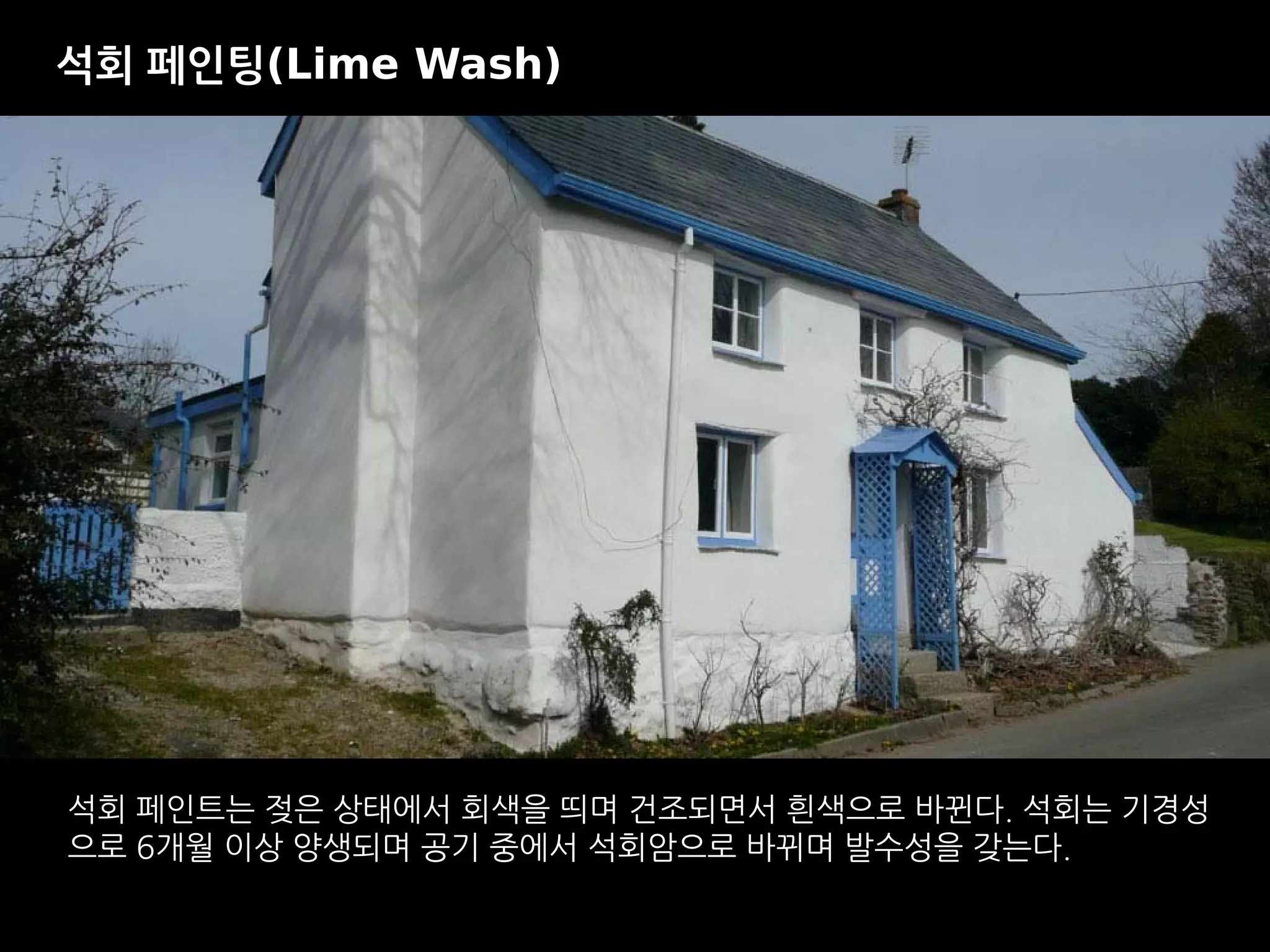 석회 페인트는 젖은 상태에서 회색을 띄며 건조되면서 흰색으로 바뀐다. 석회는 기경성
으로 6개월 이상 양생되며 공기 중에서 석회암으로 바뀌며 발수성을 갖는다.
석회 페인팅(Lime Wash)
 