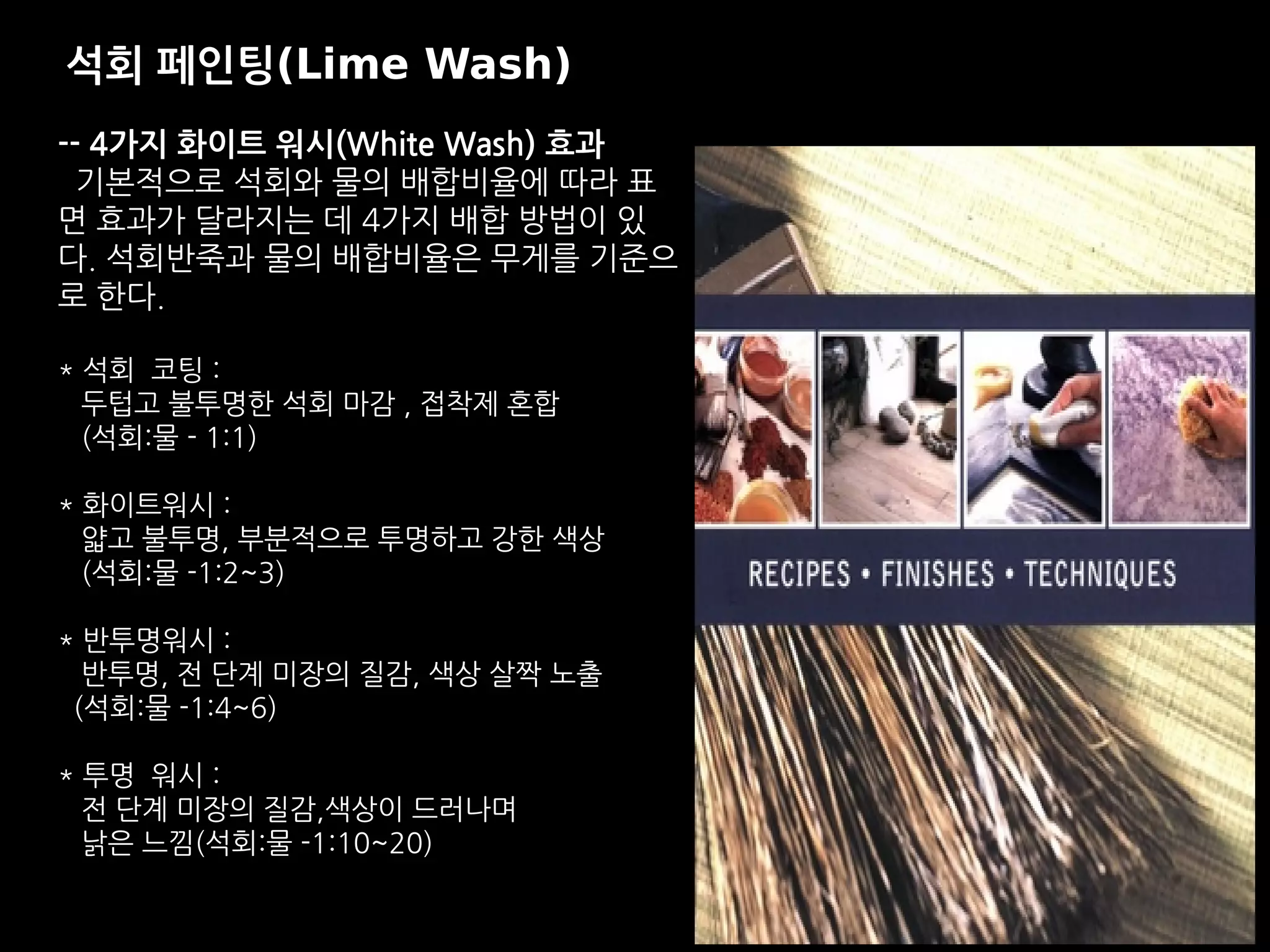 -- 4가지 화이트 워시(White Wash) 효과
기본적으로 석회와 물의 배합비율에 따라 표
면 효과가 달라지는 데 4가지 배합 방법이 있
다. 석회반죽과 물의 배합비율은 무게를 기준으
로 한다.
* 석회 코팅 :
두텁고 불투명한 석회 마감 , 접착제 혼합
(석회:물 - 1:1)
* 화이트워시 :
얇고 불투명, 부분적으로 투명하고 강한 색상
(석회:물 -1:2~3)
* 반투명워시 :
반투명, 전 단계 미장의 질감, 색상 살짝 노출
(석회:물 -1:4~6)
* 투명 워시 :
전 단계 미장의 질감,색상이 드러나며
낡은 느낌(석회:물 -1:10~20)
석회 페인팅(Lime Wash)
 