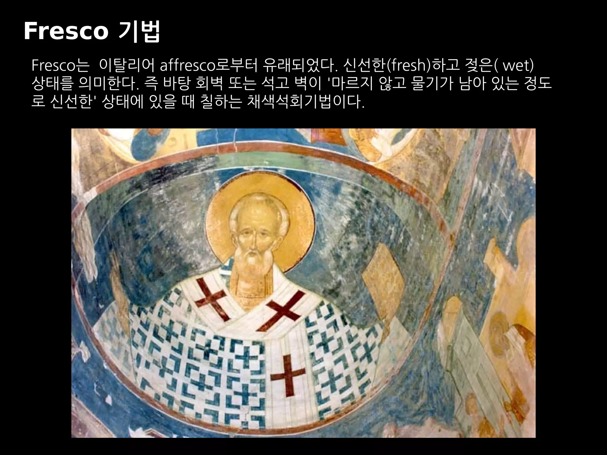 Fresco 기법
Fresco는 이탈리어 affresco로부터 유래되었다. 신선한(fresh)하고 젖은( wet)
상태를 의미한다. 즉 바탕 회벽 또는 석고 벽이 '마르지 않고 물기가 남아 있는 정도
로 신선한' 상태에 있을 때 칠하는 채색석회기법이다.
 