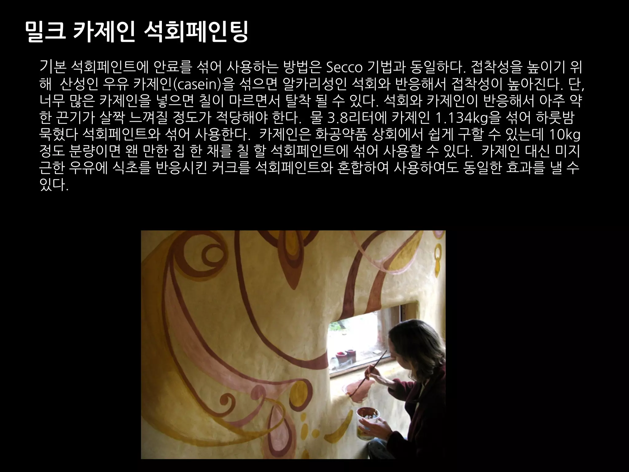 밀크 카제인 석회페인팅
기본 석회페인트에 안료를 섞어 사용하는 방법은 Secco 기법과 동일하다. 접착성을 높이기 위
해 산성인 우유 카제인(casein)을 섞으면 알카리성인 석회와 반응해서 접착성이 높아진다. 단,
너무 많은 카제인을 넣으면 칠이 마르면서 탈착 될 수 있다. 석회와 카제인이 반응해서 아주 약
한 끈기가 살짝 느껴질 정도가 적당해야 한다. 물 3.8리터에 카제인 1.134kg을 섞어 하룻밤
묵혔다 석회페인트와 섞어 사용한다. 카제인은 화공약품 상회에서 쉽게 구할 수 있는데 10kg
정도 분량이면 왠 만한 집 한 채를 칠 할 석회페인트에 섞어 사용할 수 있다. 카제인 대신 미지
근한 우유에 식초를 반응시킨 커크를 석회페인트와 혼합하여 사용하여도 동일한 효과를 낼 수
있다.
 