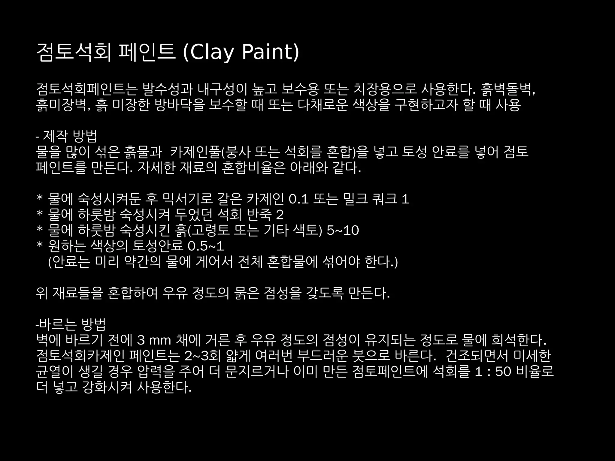 점토석회 페인트 (Clay Paint)
점토석회페인트는 발수성과 내구성이 높고 보수용 또는 치장용으로 사용한다. 흙벽돌벽,
흙미장벽, 흙 미장한 방바닥을 보수할 때 또는 다채로운 색상을 구현하고자 할 때 사용
- 제작 방법
물을 많이 섞은 흙물과 카제인풀(붕사 또는 석회를 혼합)을 넣고 토성 안료를 넣어 점토
페인트를 만든다. 자세한 재료의 혼합비율은 아래와 같다.
* 물에 숙성시켜둔 후 믹서기로 갈은 카제인 0.1 또는 밀크 쿼크 1
* 물에 하룻밤 숙성시켜 두었던 석회 반죽 2
* 물에 하룻밤 숙성시킨 흙(고령토 또는 기타 색토) 5~10
* 원하는 색상의 토성안료 0.5~1
(안료는 미리 약간의 물에 게어서 전체 혼합물에 섞어야 한다.)
위 재료들을 혼합하여 우유 정도의 묽은 점성을 갖도록 만든다.
-바르는 방법
벽에 바르기 전에 3 mm 채에 거른 후 우유 정도의 점성이 유지되는 정도로 물에 희석한다.
점토석회카제인 페인트는 2~3회 얇게 여러번 부드러운 붓으로 바른다. 건조되면서 미세한
균열이 생길 경우 압력을 주어 더 문지르거나 이미 만든 점토페인트에 석회를 1 : 50 비율로
더 넣고 강화시켜 사용한다.
 