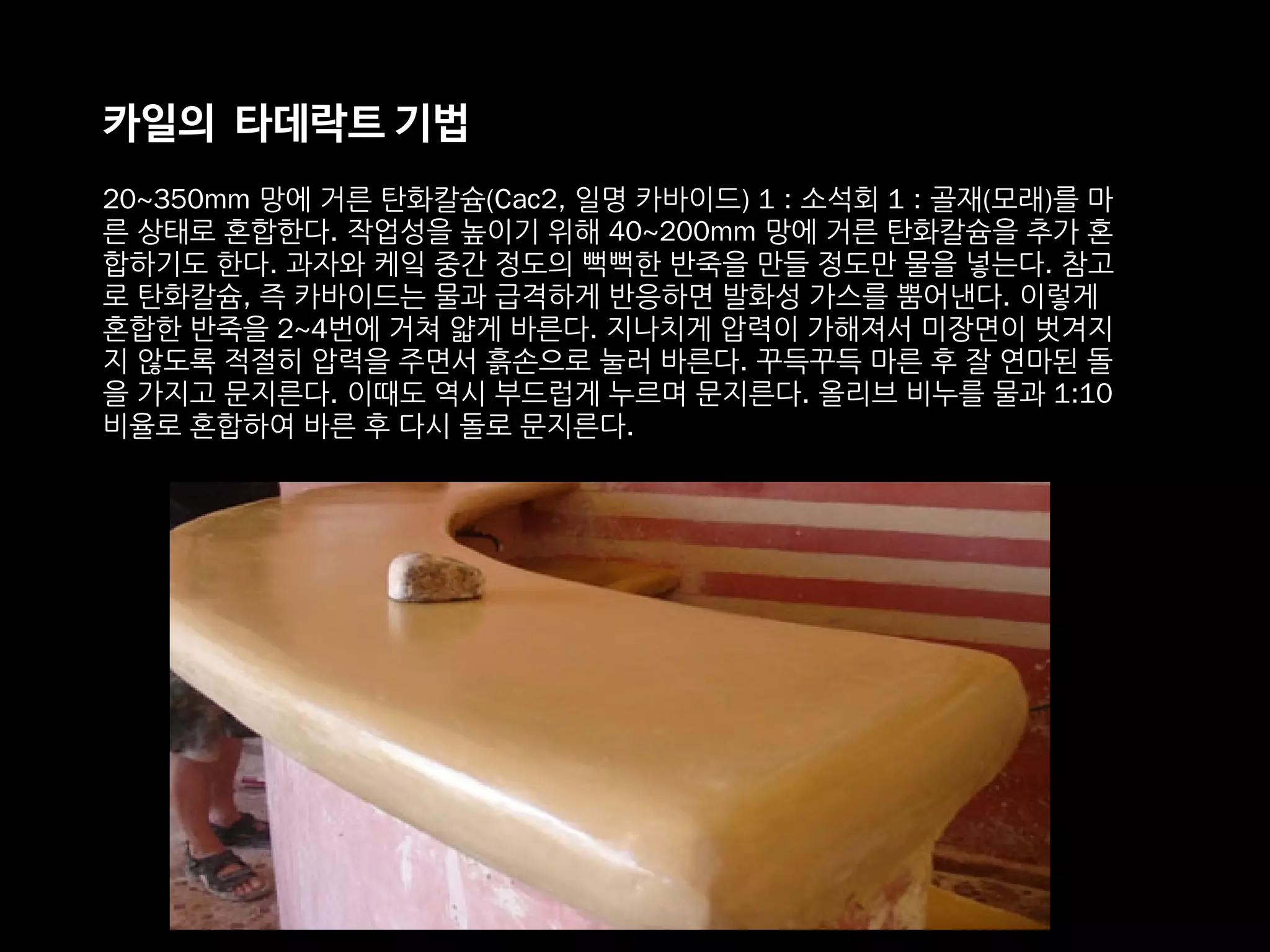 카일의 타데락트 기법
20~350mm 망에 거른 탄화칼슘(Cac2, 일명 카바이드) 1 : 소석회 1 : 골재(모래)를 마
른 상태로 혼합한다. 작업성을 높이기 위해 40~200mm 망에 거른 탄화칼슘을 추가 혼
합하기도 한다. 과자와 케잌 중간 정도의 뻑뻑한 반죽을 만들 정도만 물을 넣는다. 참고
로 탄화칼슘, 즉 카바이드는 물과 급격하게 반응하면 발화성 가스를 뿜어낸다. 이렇게
혼합한 반죽을 2~4번에 거쳐 얇게 바른다. 지나치게 압력이 가해져서 미장면이 벗겨지
지 않도록 적절히 압력을 주면서 흙손으로 눌러 바른다. 꾸득꾸득 마른 후 잘 연마된 돌
을 가지고 문지른다. 이때도 역시 부드럽게 누르며 문지른다. 올리브 비누를 물과 1:10
비율로 혼합하여 바른 후 다시 돌로 문지른다.
 