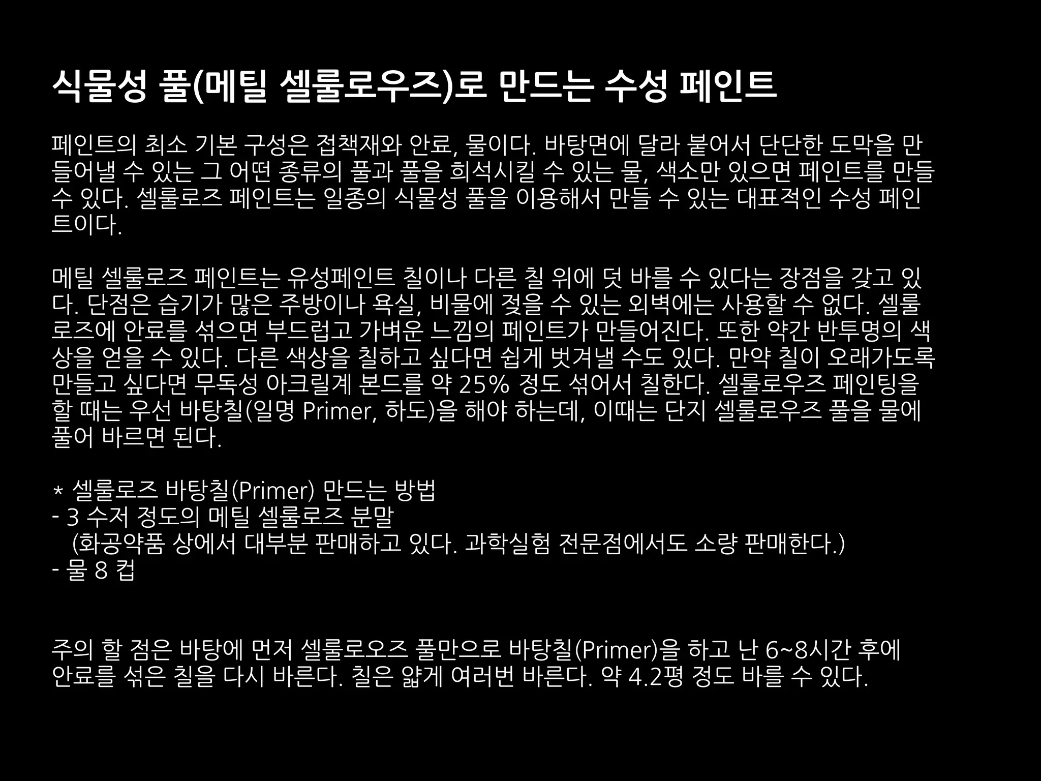 식물성 풀(메틸 셀룰로우즈)로 만드는 수성 페인트
페인트의 최소 기본 구성은 접책재와 안료, 물이다. 바탕면에 달라 붙어서 단단한 도막을 만
들어낼 수 있는 그 어떤 종류의 풀과 풀을 희석시킬 수 있는 물, 색소만 있으면 페인트를 만들
수 있다. 셀룰로즈 페인트는 일종의 식물성 풀을 이용해서 만들 수 있는 대표적인 수성 페인
트이다.
메틸 셀룰로즈 페인트는 유성페인트 칠이나 다른 칠 위에 덧 바를 수 있다는 장점을 갖고 있
다. 단점은 습기가 많은 주방이나 욕실, 비물에 젖을 수 있는 외벽에는 사용할 수 없다. 셀룰
로즈에 안료를 섞으면 부드럽고 가벼운 느낌의 페인트가 만들어진다. 또한 약간 반투명의 색
상을 얻을 수 있다. 다른 색상을 칠하고 싶다면 쉽게 벗겨낼 수도 있다. 만약 칠이 오래가도록
만들고 싶다면 무독성 아크릴계 본드를 약 25% 정도 섞어서 칠한다. 셀룰로우즈 페인팅을
할 때는 우선 바탕칠(일명 Primer, 하도)을 해야 하는데, 이때는 단지 셀룰로우즈 풀을 물에
풀어 바르면 된다.
* 셀룰로즈 바탕칠(Primer) 만드는 방법
- 3 수저 정도의 메틸 셀룰로즈 분말
(화공약품 상에서 대부분 판매하고 있다. 과학실험 전문점에서도 소량 판매한다.)
- 물 8 컵
주의 할 점은 바탕에 먼저 셀룰로오즈 풀만으로 바탕칠(Primer)을 하고 난 6~8시간 후에
안료를 섞은 칠을 다시 바른다. 칠은 얇게 여러번 바른다. 약 4.2평 정도 바를 수 있다.
 