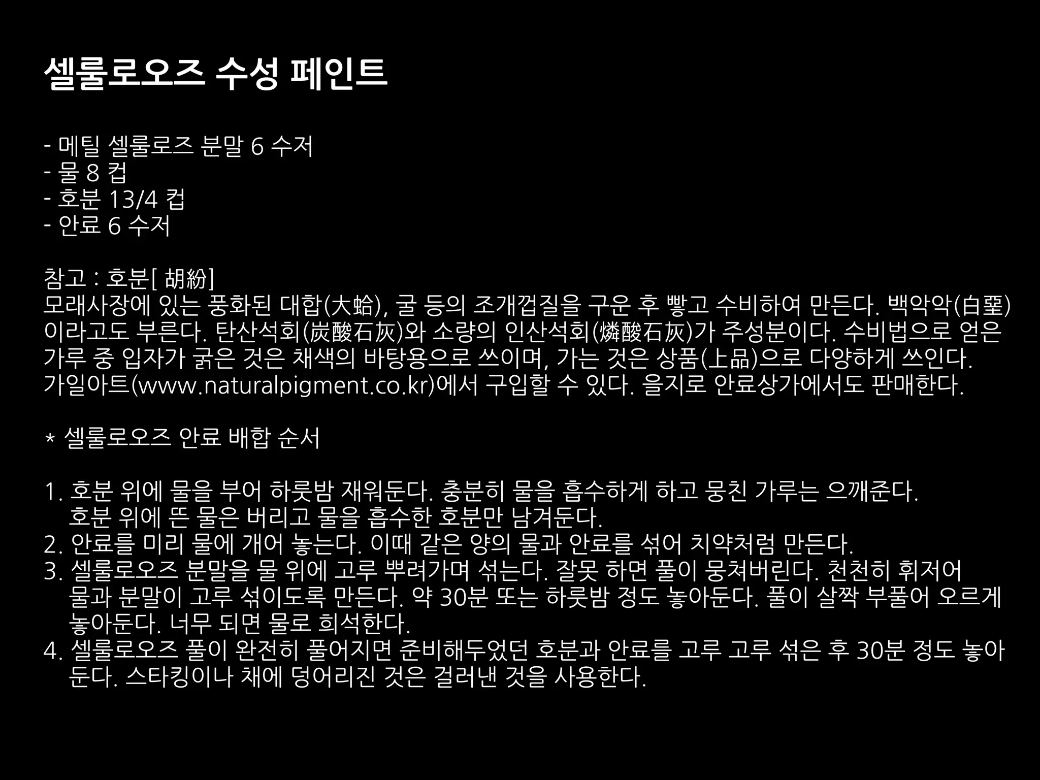 셀룰로오즈 수성 페인트
- 메틸 셀룰로즈 분말 6 수저
- 물 8 컵
- 호분 13/4 컵
- 안료 6 수저
참고 : 호분[ 胡紛]
모래사장에 있는 풍화된 대합(大蛤), 굴 등의 조개껍질을 구운 후 빻고 수비하여 만든다. 백악악(白堊)
이라고도 부른다. 탄산석회(炭酸石灰)와 소량의 인산석회(燐酸石灰)가 주성분이다. 수비법으로 얻은
가루 중 입자가 굵은 것은 채색의 바탕용으로 쓰이며, 가는 것은 상품(上品)으로 다양하게 쓰인다.
가일아트(www.naturalpigment.co.kr)에서 구입할 수 있다. 을지로 안료상가에서도 판매한다.
* 셀룰로오즈 안료 배합 순서
1. 호분 위에 물을 부어 하룻밤 재워둔다. 충분히 물을 흡수하게 하고 뭉친 가루는 으깨준다.
호분 위에 뜬 물은 버리고 물을 흡수한 호분만 남겨둔다.
2. 안료를 미리 물에 개어 놓는다. 이때 같은 양의 물과 안료를 섞어 치약처럼 만든다.
3. 셀룰로오즈 분말을 물 위에 고루 뿌려가며 섞는다. 잘못 하면 풀이 뭉쳐버린다. 천천히 휘저어
물과 분말이 고루 섞이도록 만든다. 약 30분 또는 하룻밤 정도 놓아둔다. 풀이 살짝 부풀어 오르게
놓아둔다. 너무 되면 물로 희석한다.
4. 셀룰로오즈 풀이 완전히 풀어지면 준비해두었던 호분과 안료를 고루 고루 섞은 후 30분 정도 놓아
둔다. 스타킹이나 채에 덩어리진 것은 걸러낸 것을 사용한다.
 