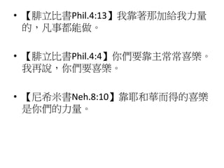 • 【腓立比書Phil.4:13】我靠著那加給我力量
的，凡事都能做。
• 【腓立比書Phil.4:4】你們要靠主常常喜樂。
我再說，你們要喜樂。
• 【尼希米書Neh.8:10】靠耶和華而得的喜樂
是你們的力量。
 