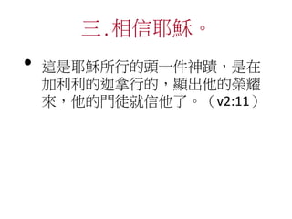 三.相信耶穌。
• 這是耶穌所行的頭一件神蹟，是在
加利利的迦拿行的，顯出他的榮耀
來，他的門徒就信他了。（v2:11）
 