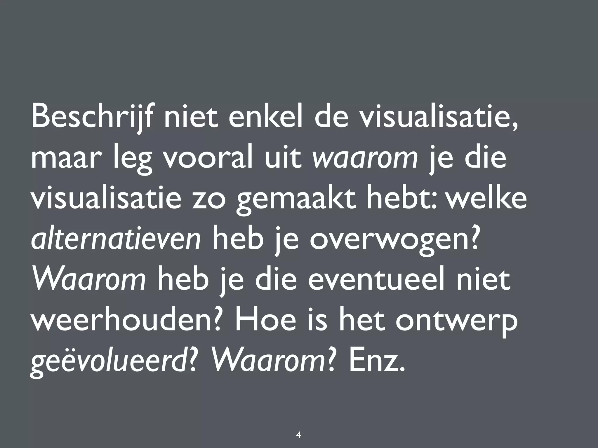 Beschrijf niet enkel de visualisatie,
maar leg vooral uit waarom je die
visualisatie zo gemaakt hebt: welke
alternatieven heb je overwogen?
Waarom heb je die eventueel niet
weerhouden? Hoe is het ontwerp
geëvolueerd? Waarom? Enz.
4
 