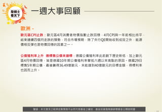 警語：本文提及之經濟走勢預測不必然代表基金之績效，基金投資風險請參閱基金公開說明書
Copyright	
  ©	
  2014	
  Ezfunds	
  Securi:es	
  Investment	
  Consul:ng	
  Enterprise	
  Ltd.
警語：本文提及之經濟走勢預測不必然代表基金之績效，基金投資風險請參閱基金公開說明書
一週大事回顧
歐洲－
歐元區CPI止跌：歐元區4月消費者物價指數止跌回穩，4月CPI與一年前相比持平，
結束連續四個月走跌的頹勢，符合市場預期，除了央行QE開始收到成效之外，能源
價格反彈也是物價回穩的因素之一。
公債殖利率上升 德標售公債未達標：德國公債殖利率此前創下歷史新低，加上歐元
區4月物價回穩，皆是德國10年期公債殖利率攀抵六週以來高點的原因。德國29日
標售5年期公債，最後籌得36.49億歐元，未能達到40億歐元的目標金額，得標利率
也因而上升。
 