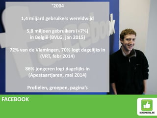 FACEBOOK
°2004
1,4 miljard gebruikers wereldwijd
5,8 miljoen gebruikers (+7%)
in België (BVLG, jan 2015)
72% van de Vlamingen, 70% logt dagelijks in
(VRT, febr 2014)
86% jongeren logt dagelijks in
(Apestaartjaren, mei 2014)
Profielen, groepen, pagina’s
 