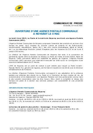 DIRECTION DU RESEAU LA POSTE DE L’ISERE
SERVICE DE PRESSE RHÔNE-ALPES
La Poste - Société Anonyme au capital de 3 800 000 000 euros - 356 000 000 RCS PARIS
Siège social : 44 BOULEVARD DE VAUGIRARD - 75757 PARIS CEDEX 15
COMMUNIQUE DE PRESSE
Grenoble, le 4 mai 2015
OUVERTURE D’UNE AGENCE POSTALE COMMUNALE
A NOYAREY LE 4 MAI
Le lundi 4 mai 2015, La Poste et la mairie de Noyarey ouvriront une Agence Postale
Communale (APC).
L’Agence Postale Communale de Noyarey proposera l’essentiel des produits et services d’un
bureau de poste. Qu’il s’agisse du courrier (vente de timbres et de Prêt-à-porter,
recommandés, réexpédition, garde, etc.), des colis (vente d’emballages, dépôt et retrait,
etc.) ou de dépannage financier (retrait d’espèces pour les titulaires de CCP et de livret A
jusqu’à 350 euros).
La création de l’Agence Postale Communale de Noyarey fait suite à la convention de
partenariat signée entre la direction du Réseau La Poste de l’Isère et Denis ROUX, Maire de
Noyarey. Cette convention définit les modalités de gestion de l’agence. L’Agence Postale
Communale (APC) percevra une indemnité mensuelle de 1000 euros en contrepartie d’une
ouverture hebdomadaire de 27 heures.
L’APC de Noyarey est un point de contact à part entière pour lequel La Poste investit :
Pascale Martin-Tur, gérante de l’agence, est formée et travaille en lien étroit avec le directeur
d’établissement de Fontaine.
La création d’Agences Postales Communales correspond à une adaptation de la présence
postale aux attentes des clients de La Poste et à l’évolution de leurs modes de vie, de
consommation et de déplacement. Les Agences Postales sont des partenariats conclus dans
la plus grande concertation avec les élus locaux. Elles visent à compléter le réseau des
bureaux de poste et à donner aux services postaux une accessibilité et une proximité
optimales.
INFORMATIONS PRATIQUES
L’Agence Postale Communale de Noyarey
75 rue du Maupas – 38360 NOYAREY
Tél : 04 76 43 75 59 / email : agent.postal@noyarey.fr
Gérante de l’agence : Pascale MARTIN-TUR
Horaires : le lundi, de 8h30 à 12h et de 15h30 à 19h30, les mardi et jeudi de 8h30 à 12h et
de 15h30 à 17h, le mercredi de 14h30 à 17h30 et le vendredi de 8h30 à 12h et de 14h30 à
16h30.
Le bureau de poste le plus proche : Sassenage – 8 rue François Gerin
Horaires : du lundi au vendredi de 9h à 12h et de 14h30 à 18h et le samedi de 9h à 12h.
Un conseiller financier reçoit sur RDV au 3639.
 