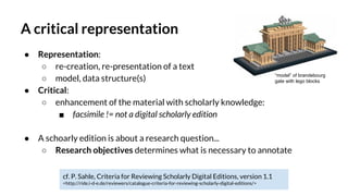 A critical representation
● Representation:
○ re-creation, re-presentation of a text
○ model, data structure(s)
● Critical:
○ enhancement of the material with scholarly knowledge:
■ facsimile != not a digital scholarly edition
● A schoarly edition is about a research question...
○ Research objectives determines what is necessary to annotate
cf. P. Sahle, Criteria for Reviewing Scholarly Digital Editions, version 1.1
<http://ride.i-d-e.de/reviewers/catalogue-criteria-for-reviewing-scholarly-digital-editions/>
“model” of brandebourg
gate with lego blocks
 