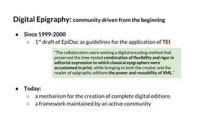 Digital Epigraphy: community driven from the beginning
● Since 1999-2000
○ 1st
draft of EpiDoc as guidelines for the application of TEI
● Today:
○ a mechanism for the creation of complete digital editions
○ a framework maintained by an active community
“The collaborators were seeking a digital encoding method that
preserved the time-tested combination of flexibility and rigor in
editorial expression to which classical epigraphers were
accustomed in print, while bringing to both the creator and the
reader of epigraphic editions the power and reusability of XML.”
 