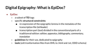 Digital Epigraphy: What is EpiDoc?
● EpiDoc
○ a subset of TEI tags
○ specific structural constraints:
■ re-expression of the epigraphic lemma in the metadata of the
transcription file (teiHeader)
■ transcription part (text) divided in the conventional parts of a
traditionnal edition: edition, apparatus, bibliography, commentary,
translation
○ guidelines for their use, dedicated to epigraphy
○ tools (xslt tranformation files from XML to .html and .txt, ODD schema)
 