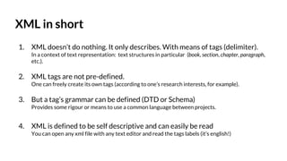 XML in short
1. XML doesn’t do nothing. It only describes. With means of tags (delimiter).
In a context of text representation: text structures in particular (book, section, chapter, paragraph,
etc.).
2. XML tags are not pre-defined.
One can freely create its own tags (according to one’s research interests, for example).
3. But a tag’s grammar can be defined (DTD or Schema)
Provides some rigour or means to use a common language between projects.
4. XML is defined to be self descriptive and can easily be read
You can open any xml file with any text editor and read the tags labels (it’s english!)
 