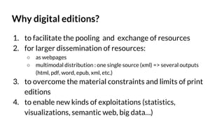 Why digital editions?
1. to facilitate the pooling and exchange of resources
2. for larger dissemination of resources:
○ as webpages
○ multimodal distribution : one single source (xml) => several outputs
(html, pdf, word, epub, xml, etc.)
3. to overcome the material constraints and limits of print
editions
4. to enable new kinds of exploitations (statistics,
visualizations, semantic web, big data…)
 