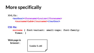 More specifically
XML file :
<author><forename>Louise</forename>
<surname>Labé</surname></author>
CSS file:
surname { font-variant: small-caps; font-family:
Times; }
Web page in
browser:
Louise LABÉ
 