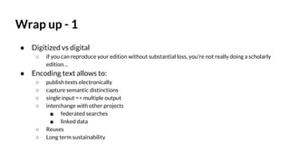 Wrap up - 1
● Digitized vs digital
○ if you can reproduce your edition without substantial loss, you’re not really doing a scholarly
edition…
● Encoding text allows to:
○ publish texts electronically
○ capture semantic distinctions
○ single input => multiple output
○ interchange with other projects
■ federated searches
■ linked data
○ Reuses
○ Long term sustainability
 