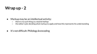 Wrap up - 2
● Markup may be an intellectual activity:
○ there is no such thing as a neutral markup
○ the editor’s job: deciding what markup to apply and how this represents his understanding
● It’s not difficult: Philology is encoding
 