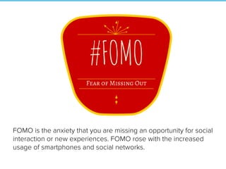 FOMO is the anxiety that you are missing an opportunity for social
interaction or new experiences. FOMO rose with the increased
usage of smartphones and social networks.
 