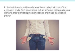 In the last decade, millennials have been called ‘victims of the
economy’ and a 'lost generation' but no scholars or journalists are
denying their demographic signiﬁcance and huge purchasing
power.
 