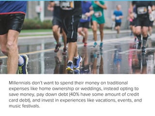 Millennials don’t want to spend their money on traditional
expenses like home ownership or weddings, instead opting to
save money, pay down debt (40% have some amount of credit
card debt), and invest in experiences like vacations, events, and
music festivals.
 