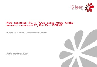 1 Nos lectures 06 mai 2015
Auteur de la fiche : Guillaume Ferdmann
NOS LECTURES #1 : “QUE DITES VOUS APRÈS
AVOIR DIT BONJOUR ?“, DR. ERIC BERNE
Paris, le 06 mai 2015
 