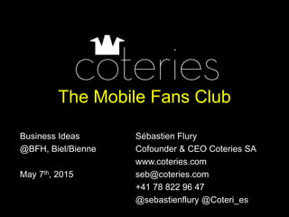 The Mobile Fans Club
Business Ideas Sébastien Flury
@BFH, Biel/Bienne Cofounder & CEO Coteries SA
www.coteries.com
May 7th, 2015 seb@coteries.com
+41 78 822 96 47
@sebastienflury @Coteri_es
 