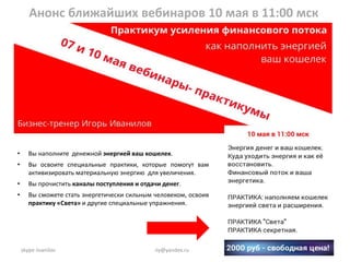 Анонс ближайших вебинаров 10 мая в 11:00 мск
1skype iivanilov iiy@yandex.ru
• Вы наполните денежной энергией ваш кошелек.
• Вы освоите специальные практики, которые помогут вам
активизировать материальную энергию для увеличения.
• Вы прочистить каналы поступления и отдачи денег.
• Вы сможете стать энергетически сильным человеком, освоив
практику «Света» и другие специальные упражнения.
 