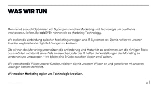 © 2015 oddEVEN AG
Man nennt es auch Optimieren von Synergien zwischen Marketing und Technologie um qualitative
Innovation zu liefern. Bei oddEVEN nennen wir es Marketing Technology.
Wir stellen die Verbindung zwischen Marketingstrategien und IT Systemen her. Damit helfen wir unseren
Kunden wegbereitende digitale Lösungen zu kreieren.
Ob wir nun das Marketing unterstützen die Anforderung und Maturität zu bestimmen, um die richtigen Tools
auszuwählen und damit seine Ziele zu erreichen, oder der IT helfen die Vorstellungen des Marketing zu
verstehen und umzusetzen – wir bilden eine Brücke zwischen diesen zwei Welten.
Wir verstehen die Vision unserer Kunden, reichern sie mit unserem Wissen an und generieren mit unseren
Lösungen echten Mehrwert.
Wir machen Marketing agiler und Technologie kreativer.
22
WAS WIR TUN
 