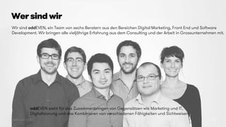 © 2015 oddEVEN AG
Wer sind wir
23
Wir sind oddEVEN, ein Team von sechs Beratern aus den Bereichen Digital Marketing, Front End und Software
Development. Wir bringen alle vieljährige Erfahrung aus dem Consulting und der Arbeit in Grossunternehmen mit.
oddEVEN steht für das Zusammenbringen von Gegensätzen wie Marketing und IT,
Digitalisierung und das Kombinieren von verschiedenen Fähigkeiten und Sichtweisen.
 