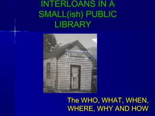 INTERLOANS IN AINTERLOANS IN A
SMALL(ish) PUBLICSMALL(ish) PUBLIC
LIBRARYLIBRARY
The WHO, WHAT, WHEN,The WHO, WHAT, WHEN,
WHERE, WHY AND HOWWHERE, WHY AND HOW
 